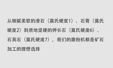 從細(xì)膩柔軟的滑石（莫氏硬度1）、石膏（莫氏硬度2）到質(zhì)地堅(jiān)硬的鉀長(zhǎng)石（莫氏硬度6）、石英石（莫氏硬度7），我們的磨粉機(jī)都是礦石加工的理想選擇。